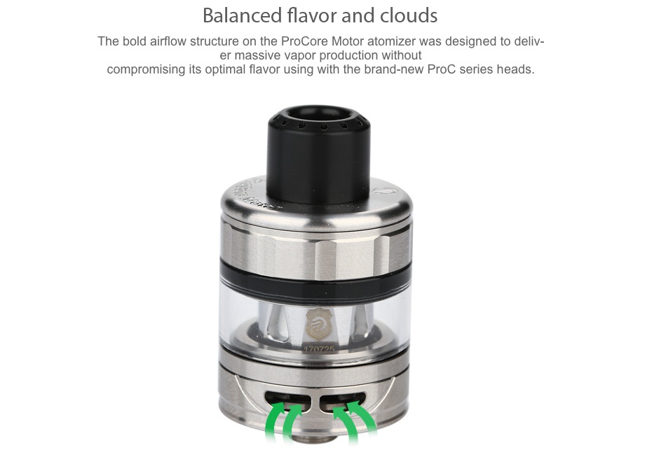 Joyetech ProCore Motor Atomizer 2ml Balanced flavor and clouds The bold airflow structure on the Procore Motor atomizer was designed to deliv er massive vapor production without compromising its optimal flavor using with the brand new Proc series heads