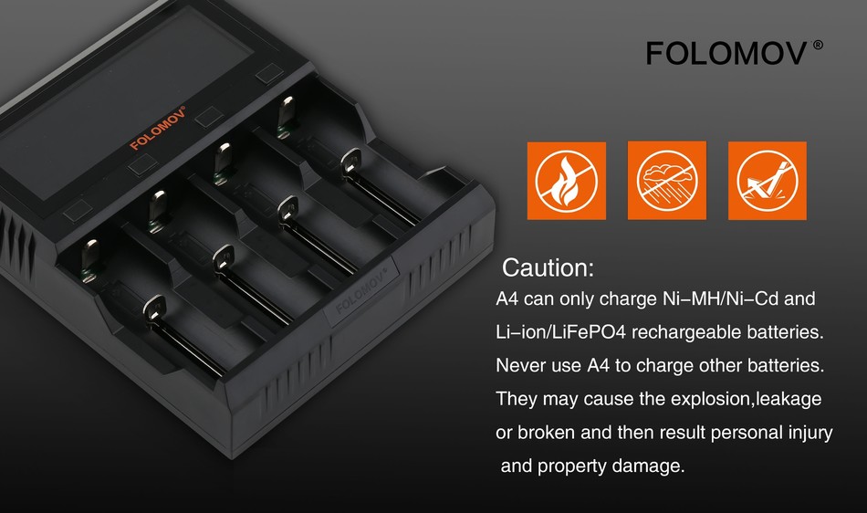 Folomov A4 Smart Quick Charger with LCD Screen FOLOMOV Caution A4 can only charge Ni MH Ni Cd and ion LiFePo4 rechargeable batteries Never use A4 to charge other batteries They may cause the explosion  leakage or broken and then result personal injury and property damage