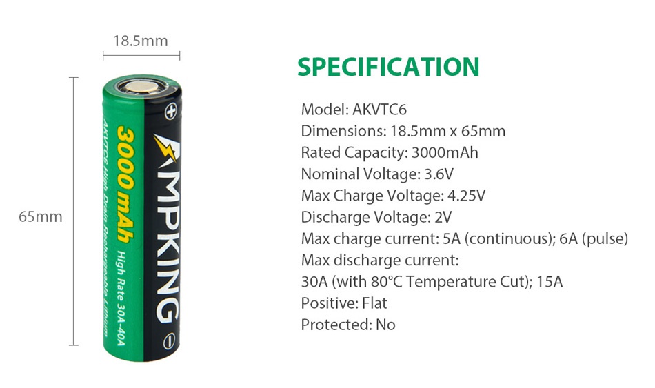 Ampking AKVTC6 18650 High-drain Li-ion Battery 40A 3000mAh 18 5mm SPECIFICATION Model  akvtc6 Dimensions  18 5mm x 65mm Rated Capacity  3000mAh Nominal Voltage  3 6V Max Charge voltage  4 25V 65mm Discharge Voltage  2V Max charge current  5A continuous   6A pulse  Max discharge current 30A with 80C Temperature Cut   15A Positive  flat Protected  no