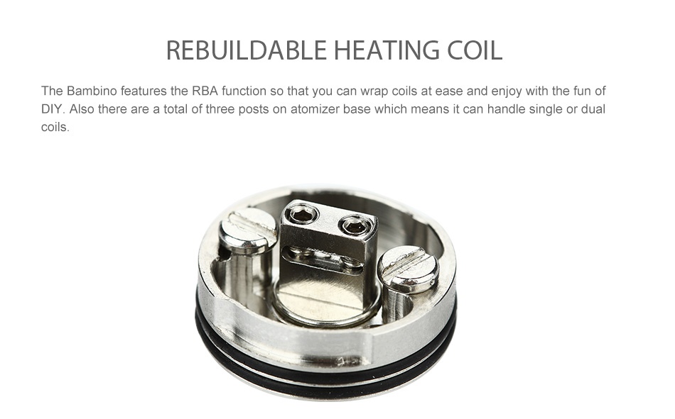 WISMEC Bambino RDA Atomizer REBUILDABLE HEATING COIL The Bambino features the RBa function so that you can wrap coils at ease and enjoy with the fun of DIY  Also there are a total of three posts on atomizer base which means it can handle single or dua coils