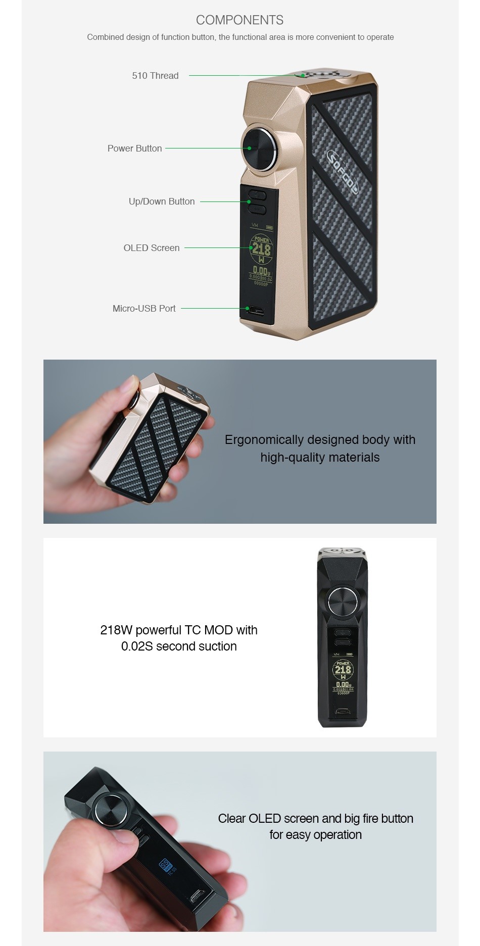 SOFGOD R03 218W TC Box MOD COMPONENTS Combined design of function button  the functional area is more convenient to operate 510 Thread Power Button Up Down Button OLED Screen Micro USB Port Ergonomically designed body with high quality materials 218W powerful TC mod with 0 02S second suction  218  Clear oLED screen and bia fire button for easy operation