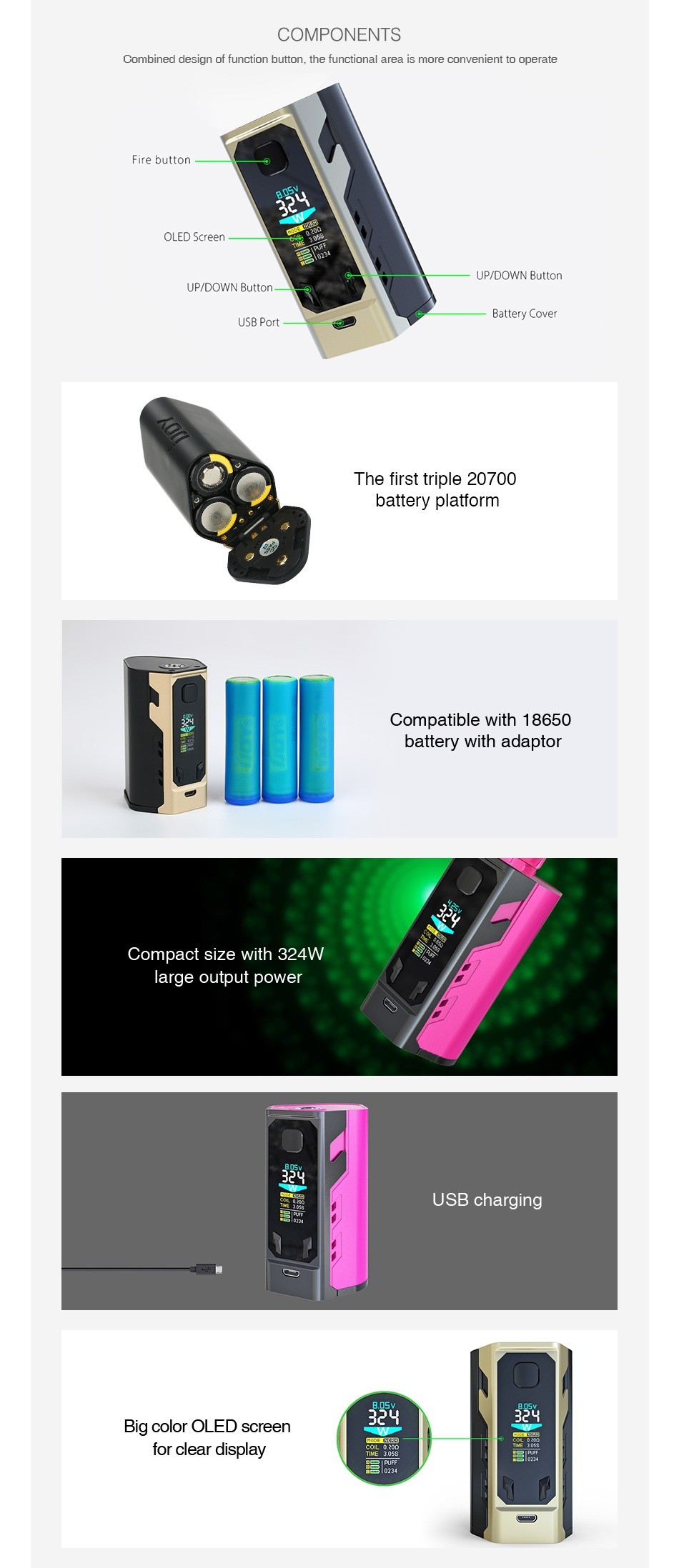 IJOY Captain X3 324W 20700 TC MOD 9000mAh COMPONENTS Combined design of function button the functional area is more convenient to operate Fire button OLED Screen UP DOWN Button UP DOWN Button The first triple 20700 battery platform Compatible with 18650 battery with adaptor Compact size with 324W large output power USB charging Big color OLED screen clear display