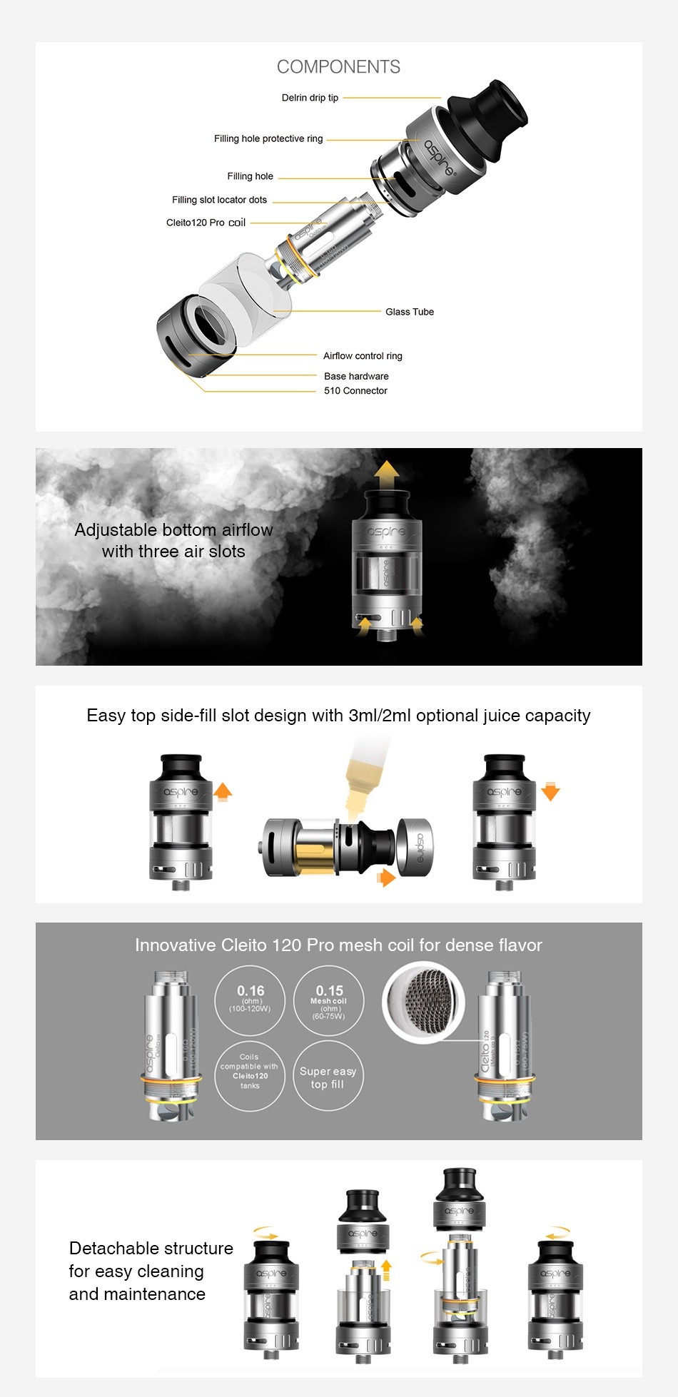 Aspire Cleito 120 Pro Subohm Tank 3ml/2ml COMPONENTS Delrin drip tip Filling hole protective ring Filling hole Filling slot locator dots Cleito 120 Pro c Glass Tube Airflow control ring Base hardware 510 Connector Adjustable bottom airflow With three air slots Easy top side fill slot design with 3m 2ml optional juice capacity Innovative Cleito 120 Pro mesh coil for dense flavor 0 16 0 15 Cleito 1 Super easy top fill Detachable structure for easy cleaning and maintenance