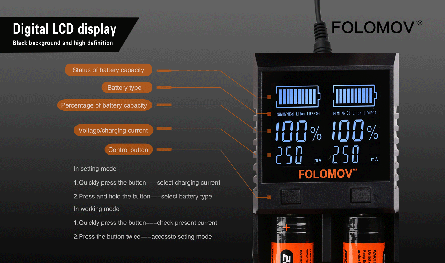 Folomov A2 Smart Quick Charger with LCD Screen Digital LCD display FOLOMOV Black background and high definition Status of battery capacity Battery type Percentage of battery capacity NiMH NiCd Li ion LiFeP04 iMH NiCd Li ion LiFeP04 Voltage charging currer 101  I  Control button mA In setting mod FOLOMOV  1 Quickly press the button   select charging current 2  Press and hold the button select battery type In working mode Quickly press the button    check present current 2  Press the button twice   accessto seting mode 8