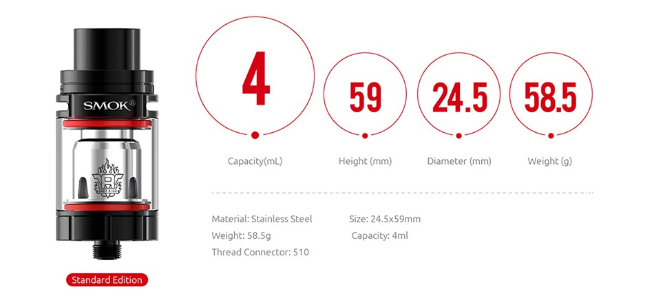 SMOK TFV8 X-Baby Beast Tank 2ml/4ml SMOK 59 245585 Capacity mL  Height mm  Diameter mm  Material  Stainless Steel Size  24 5x59mm Weight  58 5g Thread connector  510 Standard Edition