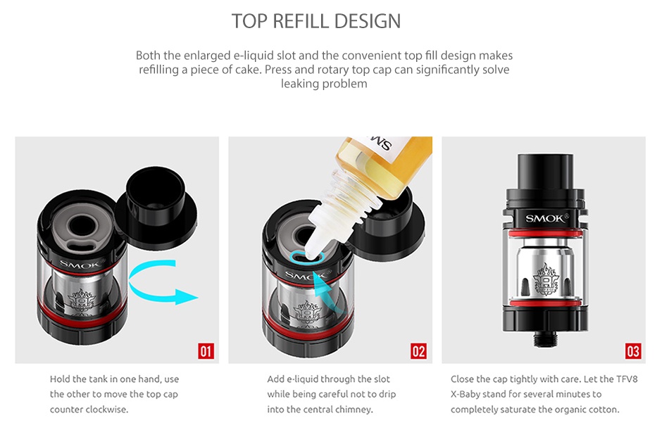 SMOK TFV8 X-Baby Beast Tank 2ml/4ml OP REFILL DESIGN Both the enlarg id slot and the convenient top fill design makes filling a piece of cake  Press and rotary top cap can significantly solve king probl SMd Hold the tank in one hand  use Add e  liquid through the slot lose the cap tightly with care  Let the TFv8 the other to move the top ca while being careful not to drip X  Baby stand for several minutes to counter clockwise into the central chimney  completely saturate the organic cotton