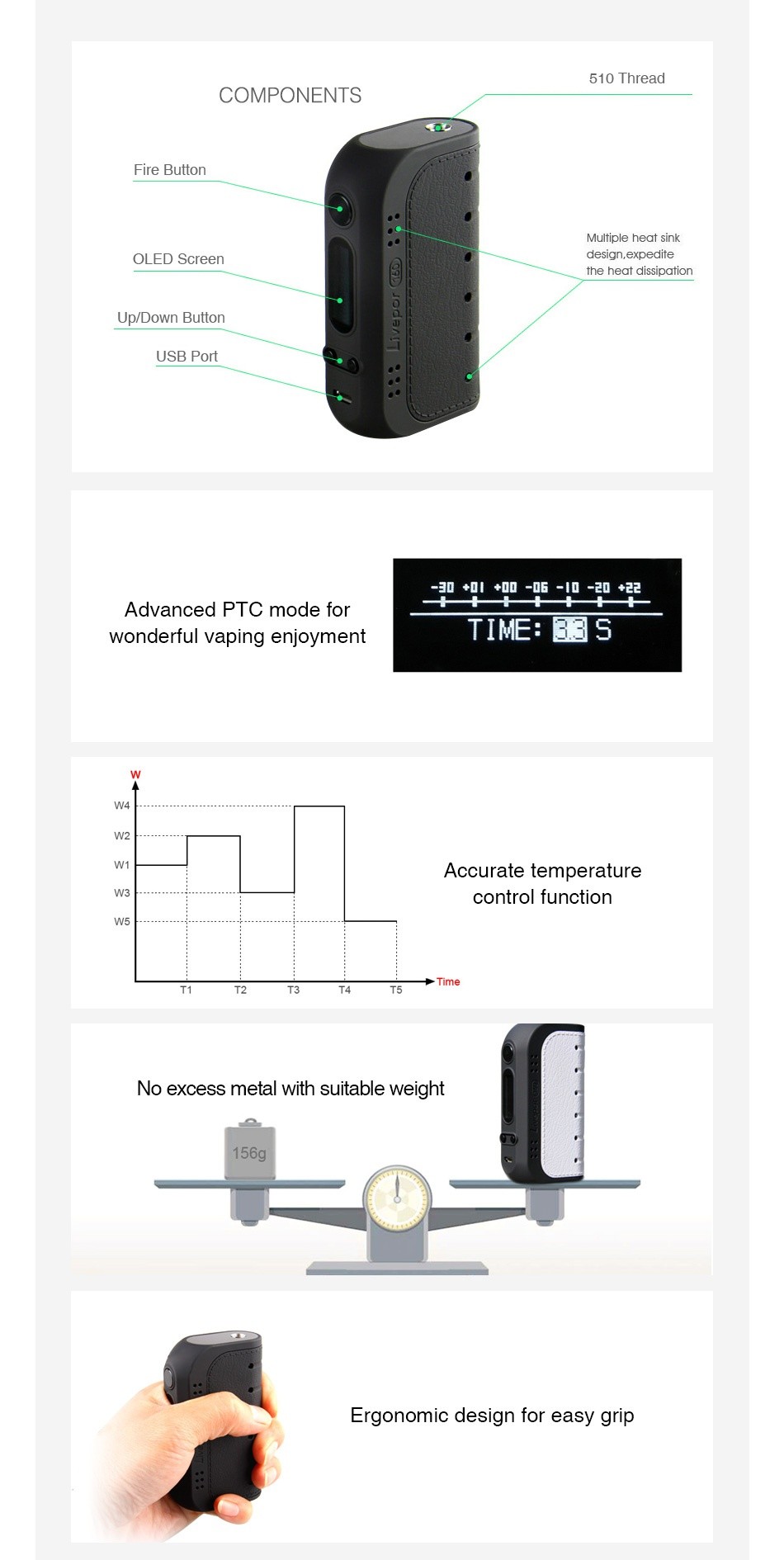 Yosta Livepor 160 TC Box MOD 510 Thread COMPONENTS Fire button Multiple heat sink OLED Scree design  expedite the heat dissipation Up Down Button USB Port Advanced ptc mode for wonderful vaping enjoyment TIME  3S Accurate temperature control function   Time No excess metal with suitable weight 156g Ergonomic design for easy grip