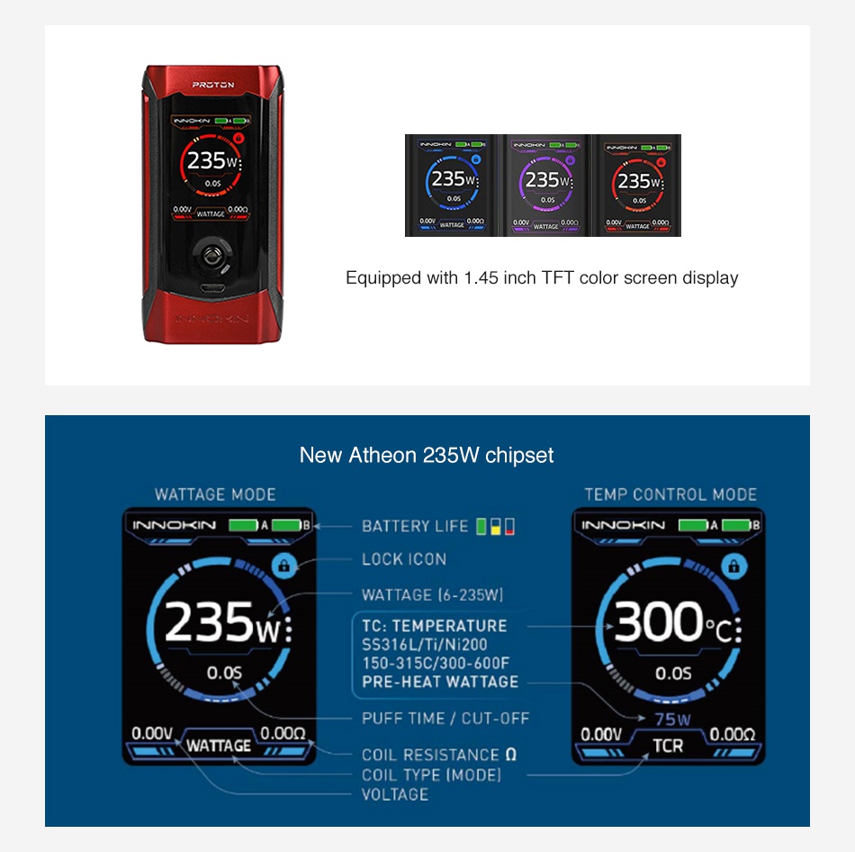 Innokin Proton Plex 235W TC MOD TEN 235 35 235 235W quipped nch I F I Color screen dIsplay New Atheon 235W chipset WATTAGE MODE TEMP CONTROL MODE INNOKIN BATTERY LIFE   a LOCK ICON WATTAGE  6 235WI 235M TC  TEMPERATURE 300c SS316L Ti Ni200 0 0s 150 315c 300 600F PRE HEAT WATTAG 0 0s PUFF TIME CUT OFF 75W WATTAGE 0 00n COIL RESISTANCE 0 yTcR  COIL TYPE IMODEI VOLTAGE