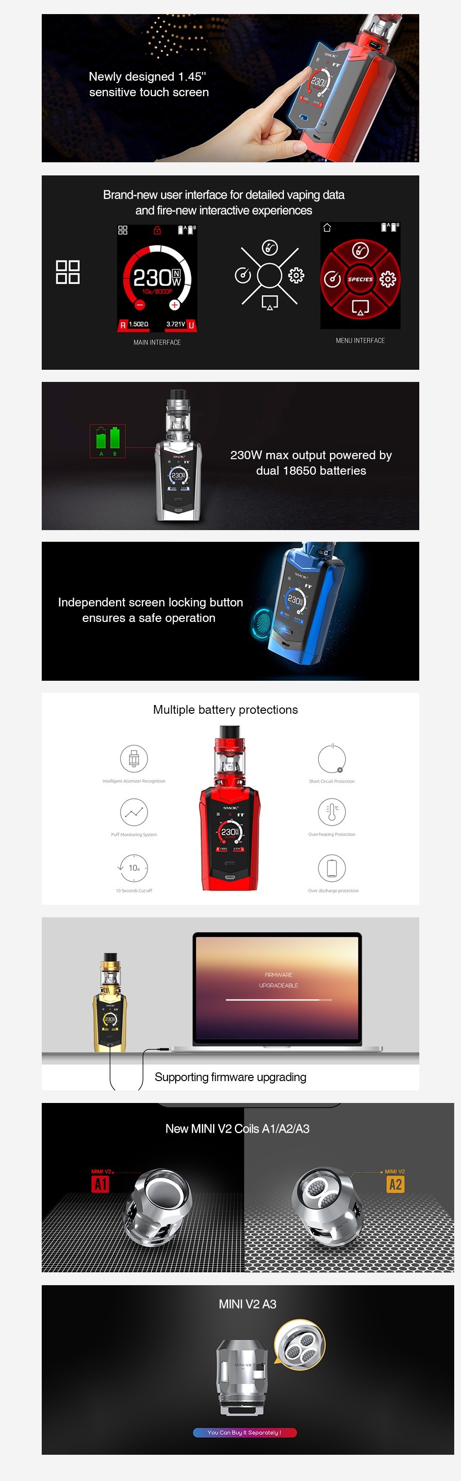 SMOK Species 230W Touch Screen TC Kit with TFV Mini V2 sensitive touch screen Brand new user interface for detailed vaping data and fire new interactive experiences 230  H132u MENU INTERFACE 230W max output powered by Independent screen lacking button ensures a safe operation Multiple battery protections Supporting firmware upgrading New MINi V2 Coils A1 A2 A3 A A2