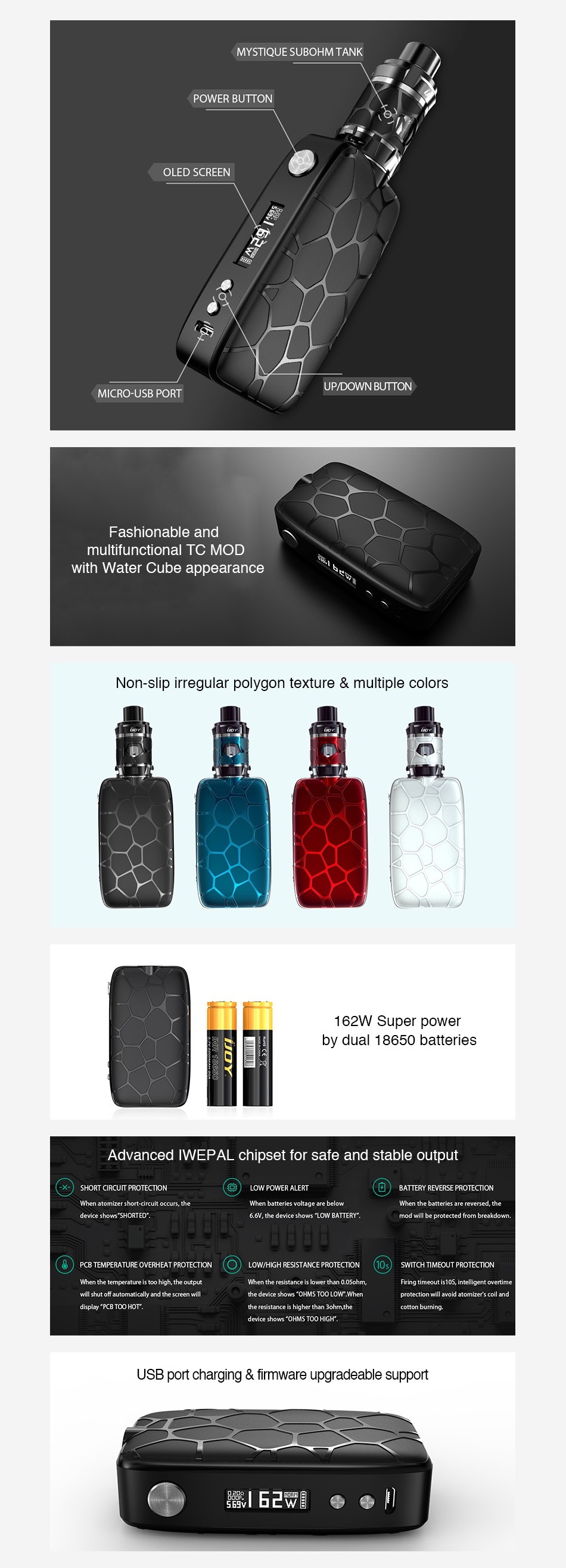 IJOY Mystique 162W TC Kit with Mystique Subohm Tank MYSTIQUE SUBOHM TANK POWER BUTTON OLED SCREEN ICRO USB PORT UP DOWN BUTTON Fashionable and multifunctional TC MOD with Water Cube appearance Non slip irregular polygon texture multiple colors 62W Super powe by dual 18650 batteries Advanced IWEPAL chipset for safe and stable output When batteries voitage are belew vice sho    SHCRTD  he devices mod wiil be protecte PCB TEMPERATURE OVERHEAT PRCTESTICN LOW HIGH RESISTANCE PRCTECTICN SwITC  TIMECUT PROTECTION firing imeout b105  inte ligent overtime will shl d dyy PCe TC HoT the nesistance is hic ha than 3ohm the USB port charging  firmware upgradeable support eE e