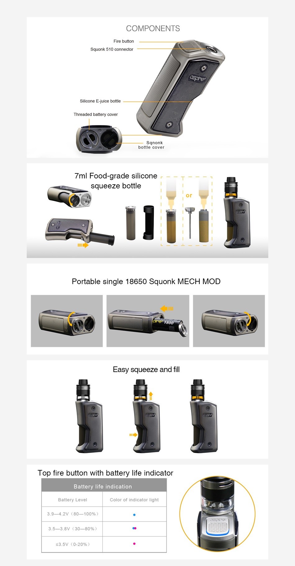 Aspire Feedlink Squonk Box MOD COMPONENTS Squonk 510 connector Silicone e iuice bottle Threaded battery cover Sanok ottle cover 7ml Food grade silicone squeeze bottle Portable single 18650 Squonk MECH MOD Easy squeeze and Top fire button with battery life indicator Battery life indication Battery Level Color of indicator light 3 9 4 2 80 100   3 5 3 8V 30 80    3 5V 0 20